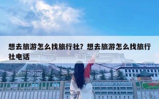 想去旅游怎么找旅行社？想去旅游怎么找旅行社电话