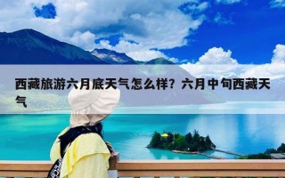 西藏旅游六月底天气怎么样？六月中旬西藏天气