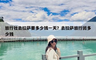 旅行社去拉萨要多少钱一天？去拉萨旅行团多少钱
