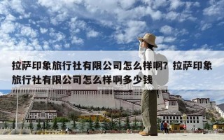 拉萨印象旅行社有限公司怎么样啊？拉萨印象旅行社有限公司怎么样啊多少钱