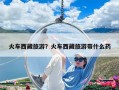 火车西藏旅游？火车西藏旅游带什么药