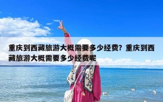 重庆到西藏旅游大概需要多少经费？重庆到西藏旅游大概需要多少经费呢