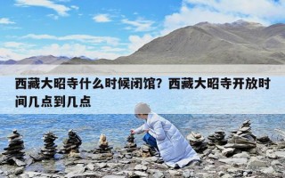 西藏大昭寺什么时候闭馆？西藏大昭寺开放时间几点到几点
