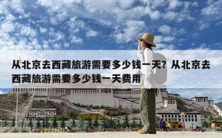 从北京去西藏旅游需要多少钱一天？从北京去西藏旅游需要多少钱一天费用