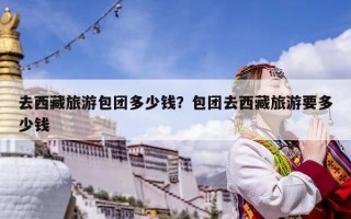 去西藏旅游包团多少钱？包团去西藏旅游要多少钱