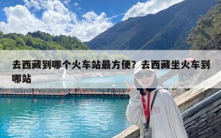 去西藏到哪个火车站最方便？去西藏坐火车到哪站