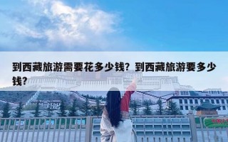 到西藏旅游需要花多少钱？到西藏旅游要多少钱?