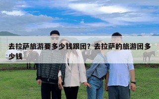 去拉萨旅游要多少钱跟团？去拉萨的旅游团多少钱