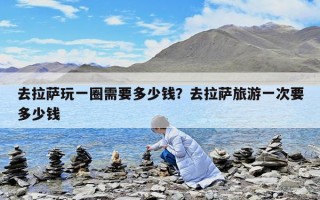 去拉萨玩一圈需要多少钱？去拉萨旅游一次要多少钱
