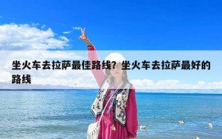 坐火车去拉萨最佳路线？坐火车去拉萨最好的路线