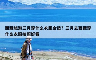 西藏旅游三月穿什么衣服合适？三月去西藏穿什么衣服拍照好看