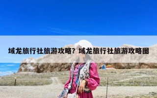域龙旅行社旅游攻略？域龙旅行社旅游攻略图