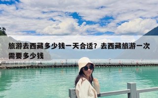 旅游去西藏多少钱一天合适？去西藏旅游一次需要多少钱
