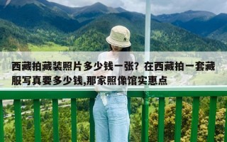 西藏拍藏装照片多少钱一张？在西藏拍一套藏服写真要多少钱,那家照像馆实惠点