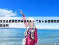 女生去西藏旅游安全吗？一个女人去西藏旅游安全吗