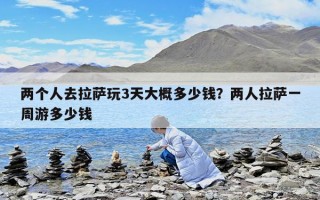 两个人去拉萨玩3天大概多少钱？两人拉萨一周游多少钱