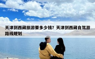 天津到西藏旅游要多少钱？天津到西藏自驾游路线规划