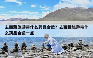 去西藏旅游带什么药品合适？去西藏旅游带什么药品合适一点