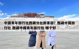 中国青年旅行社西藏分社散客部？西藏中国旅行社 西藏中国青年旅行社 哪个好