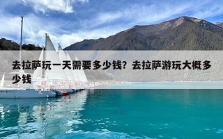 去拉萨玩一天需要多少钱？去拉萨游玩大概多少钱