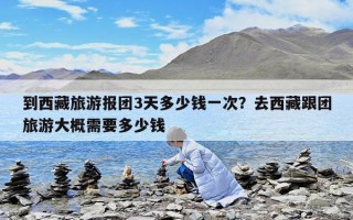 到西藏旅游报团3天多少钱一次？去西藏跟团旅游大概需要多少钱