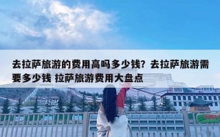 去拉萨旅游的费用高吗多少钱？去拉萨旅游需要多少钱 拉萨旅游费用大盘点