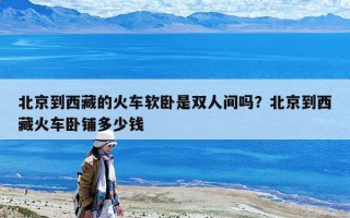 北京到西藏的火车软卧是双人间吗？北京到西藏火车卧铺多少钱