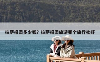 拉萨报团多少钱？拉萨报团旅游哪个旅行社好