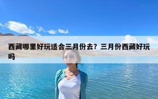 西藏哪里好玩适合三月份去？三月份西藏好玩吗