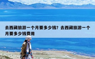 去西藏旅游一个月要多少钱？去西藏旅游一个月要多少钱费用