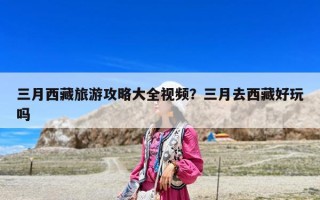 三月西藏旅游攻略大全视频？三月去西藏好玩吗