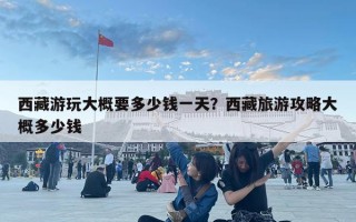 西藏游玩大概要多少钱一天？西藏旅游攻略大概多少钱