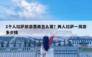 2个人拉萨旅游费用怎么算？两人拉萨一周游多少钱