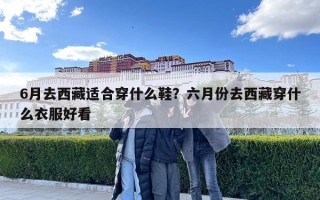 6月去西藏适合穿什么鞋？六月份去西藏穿什么衣服好看
