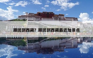 跟团到西藏？跟团到西藏最近加景点