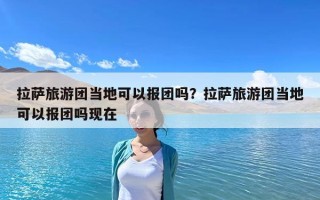拉萨旅游团当地可以报团吗？拉萨旅游团当地可以报团吗现在
