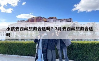 小孩去西藏旅游合适吗？3月去西藏旅游合适吗