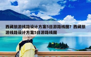 西藏旅游线路设计方案5日游路线图？西藏旅游线路设计方案5日游路线图