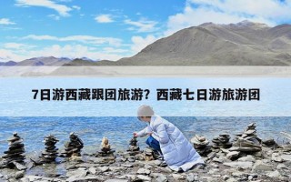7日游西藏跟团旅游？西藏七日游旅游团