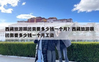 西藏旅游跟团需要多少钱一个月？西藏旅游跟团需要多少钱一个月工资