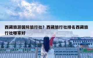 西藏旅游国际旅行社？西藏旅行社排名西藏旅行社哪家好