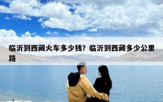 临沂到西藏火车多少钱？临沂到西藏多少公里路