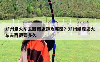 郑州坐火车去西藏旅游攻略图？郑州坐绿皮火车去西藏要多久