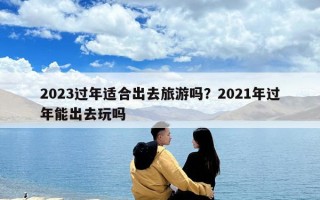 2023过年适合出去旅游吗？2021年过年能出去玩吗