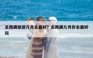 去西藏旅游几月去最好？去西藏几月份去最好玩