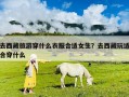 去西藏旅游穿什么衣服合适女生？去西藏玩适合穿什么