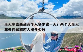 坐火车去西藏两个人多少钱一天？两个人坐火车去西藏旅游大概多少钱