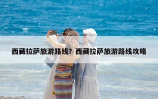 西藏拉萨旅游路线？西藏拉萨旅游路线攻略