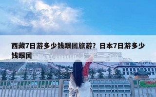 西藏7日游多少钱跟团旅游？日本7日游多少钱跟团