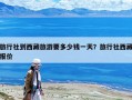 旅行社到西藏旅游要多少钱一天？旅行社西藏报价